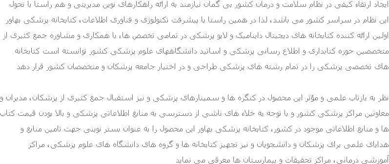 ایجاد ارتقاء کیفی در نظام سلامت و درمان کشور بی گمان نیازمند به ارائه راهکارهای نوین مدیریتی و هم راستا با تحول این نظام در سراسر کشور می باشد، لذا در همین راستا با پیشرفت تکنولوژی و فناوری اطلاعات، کتابخانه پزشکی بهاور اولین ارائه کننده کتابخانه های دیجیتال داینامیک و لایو پزشکی در تمامی تخصص ها، با همکاری و مشاوره جمع کثیری از متخصصین حوزه کتابداری و اطلاع رسانی پزشکی و اساتید دانشگاههای علوم پزشکی کشور توانسته است کتابخانه های تخصصی پزشکی را در تمام رشته های پزشکی طراحی و در اختیار جامعه پزشکان و متخصصان کشور قرار دهد نظر به بازتاب علمی و مؤثر این محصول در کنگره ها و سمینارهای پزشکی و نیز استقبال جمع کثیری از پزشکان، مدیران و معاونین مراکز پزشکی کشور و با توجه به خلاء های ناشی از دسترسی به منابع اطلاعاتی پزشکی و بالا بودن قیمت کتاب ها و منابع اطلاعاتی موجود در کشور، کتابخانه پزشکی بهاور این محصول را به عنوان بستر نوینی جهت تامین منابع و هدایای علمی برای پزشکان و دانشجویان و نیز تجهیز کتابخانه ها و گروه های دانشگاه های علوم پزشکی، مراکز آموزشی درمانی، مراکز تحقیقات و بیمارستان ها معرفی می نماید