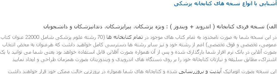 آشنایی با انواع نسخه های کتابخانه پزشکی الف) نسخه فردی کتابخانه ( اندروید + ویندوز ) : ویژه پزشکان، پیراپزشکان، دندانپزشکان و دانشجویان در این نسخه شما به صورت نامحدود به تمام کتاب های موجود در تمام کتابخانه ها (70 رشته علوم پزشکی شامل 22000 عنوان کتاب عمومی، تخصصی و فوق تخصصی) اعم از رشته خود و نیز سایر رشته ها دسترسی کامل خواهید داشت که هرعنوان به محض انتخاب بصورت آنلاین در بانک نرم افزار شما بارگذاری شده و پس از آن همواره بصورت آفلاین قابل استفاده خواهد بود یعنی شما می توانید با یک اشتراک، مطابق سلیقه و نیازتان کتابخانه خود را بر روی دستگاه های اندرویدی و ویندوزیتان بصورت همزمان طراحی و ایجاد نمایید این نسخه بصورت اتوماتیک آپدیت و بروزرسانی شده و کتابخانه های شما همواره در بروزترین حالت ممکن خود قرار خواهند داشت