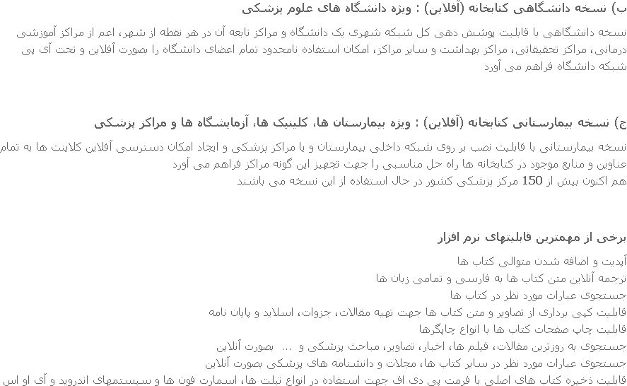 ب) نسخه دانشگاهی کتابخانه (آفلاین) : ویژه دانشگاه های علوم پزشکی نسخه دانشگاهی با قابلیت پوشش دهی کل شبکه شهری یک دانشگاه و مراکز تابعه آن در هر نقطه از شهر، اعم از مراکز آموزشی درمانی، مراکز تحقیقاتی، مراکز بهداشت و سایر مراکز، امکان استفاده نامحدود تمام اعضای دانشگاه را بصورت آفلاین و تحت آی پی شبکه دانشگاه فراهم می آورد ج) نسخه بیمارستانی کتابخانه (آفلاین) : ویژه بیمارستان ها، کلینیک ها، آزمایشگاه ها و مراکز پزشکی نسخه بیمارستانی با قابلیت نصب بر روی شبکه داخلی بیمارستان و یا مراکز پزشکی و ایجاد امکان دسترسی آفلاین کلاینت ها به تمام عناوین و منابع موجود در کتابخانه ها راه حل مناسبی را جهت تجهیز این گونه مراکز فراهم می آورد
هم اکنون بیش از 150 مرکز پزشکی کشور در حال استفاده از این نسخه می باشند برخی از مهمترین قابلیتهای نرم افزار آپدیت و اضافه شدن متوالی کتاب ها ترجمه آنلاین متن کتاب ها به فارسی و تمامی زبان ها جستجوی عبارات مورد نظر در کتاب ها قابلیت کپی برداری از تصاویر و متن کتاب ها جهت تهیه مقالات، جزوات، اسلاید و پایان نامه قابلیت چاپ صفحات کتاب ها با انواع چاپگرها جستجوی به روزترین مقالات، فیلم ها، اخبار، تصاویر، مباحث پزشکی و ... بصورت آنلاین جستجوی عبارات مورد نظر در سایر کتاب ها، مجلات و دانشنامه های پزشکی بصورت آنلاین
قابليت ذخيره کتاب های اصلی با فرمت پی دی اف جهت استفاده در انواع تبلت ها، اسمارت فون ها و سیستمهای اندروید و آی او اس